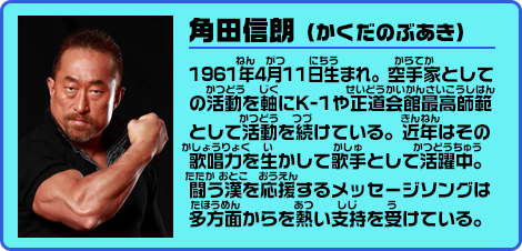 角田信朗（かくだのぶあき） 1961年4月11日生まれ。空手家としての活動を軸にK-1や正道会館最高師範として活動を続けている。近年はその歌唱力を生かして歌手として活躍中。闘う漢を応援するメッセージソングは多方面からを熱い支持を受けている。