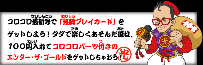 　コロコロ最新号で「無料プレイカード」をゲットしよう！タダで楽しく遊んだ後は、１００円入れてコロコロパーツ付きのエンター・ザ・ゴールドをゲットしちゃおう！